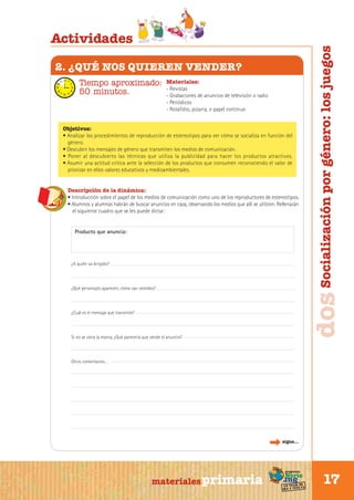 2. ¿QUÉ NOS QUIEREN VENDER?
Tiempo aproximado:
50 minutos.

Materiales:
- Revistas
- Grabaciones de anuncios de televisión o radio
- Periódicos
- Rotafolio, pizarra, o papel continuo

Objetivos:
• Analizar los procedimientos de reproducción de estereotipos para ver cómo se socializa en función del
género.
• Descubrir los mensajes de género que transmiten los medios de comunicación.
• Poner al descubierto las técnicas que utiliza la publicidad para hacer los productos atractivos.
• Asumir una actitud crítica ante la selección de los productos que consumen reconociendo el valor de
priorizar en ellos valores educativos y medioambientales.
Descripción de la dinámica:
• Introducción sobre el papel de los medios de comunicación como uno de los reproductores de estereotipos.
• Alumnos y alumnas habrán de buscar anuncios en casa, observando los medios que allí se utilicen. Rellenarán
el siguiente cuadro que se les puede dictar:

Producto que anuncia:

¿A quién va dirigido?

¿Qué personajes aparecen, cómo van vestidos?

¿Cuál es el mensaje que transmite?

Si no se viera la marca, ¿Qué parecería que vende el anuncio?

dos Socialización por género: los juegos

Actividades

Otros comentarios…

sigue...

Sur

materiales primaria

programa

Norte

de
un viaje ta
ida y vuel

17

 