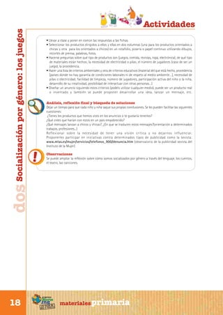 dos Socialización por género: los juegos

• Llevar a clase y poner en común las respuestas a las fichas.
• Seleccionar los productos dirigidos a ellos y ellas en dos columnas (una para los productos orientados a
chicas y otra para los orientados a chicos) en un rotafolio, pizarra o papel continuo utilizando dibujos,
recortes de prensa, palabras, fotos.
• Hacerse preguntas sobre qué tipo de productos son (juegos, comida, revistas, ropa, electrónica); de qué tipo
de materiales están hechos; la necesidad de electricidad o pilas; el número de jugadores (caso de ser un
juego), la procedencia.
• Hacer una lista de criterios ambientales y otra de criterios educativos (material del que está hecho, procedencia
[países donde no hay garantía de condiciones laborales ni de respeto al medio ambiente…], necesidad de
pilas o electricidad, facilidad de limpieza, número de jugadores, participación activa del niño o la niña,
desarrollo de su creatividad, posibilidad de interactuar con otras personas…)
• Diseñar un anuncio siguiendo estos criterios (podéis utilizar cualquier medio), puede ser un producto real
o inventado y también se puede proponer desarrollar una idea, lanzar un mensaje, etc.
Análisis, reflexión final y búsqueda de soluciones
Dejar un tiempo para que cada niño y niña saque sus propias conclusiones. Se les pueden facilitar las siguientes
cuestiones:
¿Tienes los productos que hemos visto en los anuncios o te gustaría tenerlos?
¿Qué crees que harían con estos en un país empobrecido?
¿Qué mensajes lanzan a chicos y chicas?, ¿En que se traducen estos mensajes?(orientación a determinados
trabajos, profesiones...)
Reflexionar sobre la necesidad de tener una visión crítica y no dejarnos influenciar.
Proponerles participar en iniciativas contra determinados tipos de publicidad como la sexista:
www.mtas.es/mujer/servicios/telefonos_900/denuncia.htm (observatorio de la publicidad sexista del
Instituto de la Mujer)
Observaciones
Se puede ampliar la reflexión sobre cómo somos socializados por género a través del lenguaje, los cuentos,
el teatro, las canciones.

programa

Norte

Sur

18

Actividades

de
un viaje ta
ida y vuel

materiales primaria

 