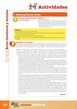 tres Roles familiares y sociales

Actividades
1. Desempeñando Roles
Tiempo aproximado:
50 minutos.

Materiales:
- Reproductor de música
- Música (en general es recomendable música instrumental o
en que la letra no distraiga. Las distintas acciones requieren
diferentes músicas. Puede ser útil disponer de al menos tres
estilos: por ejemplo: músicas del mundo, instrumentalcontemporánea y disco)

Objetivos:
• Entender de forma vivencial qué son los roles.
• Tomar conciencia de los sentimientos que generan los roles que tienen que ver con la imitación, la repetición,
la iniciativa, el liderazgo, la identidad...
• Ser capaces de descubrir, expresar y compartir sentimientos.
• Reflexionar y sacar conclusiones en relación con el desempeño de los roles familiares y sociales en función
del sexo.
Descripción de la dinámica:
Para facilitar un primer acercamiento a los contenidos desde una perspectiva que no sea solo intelectual,
proponemos esta actividad dinámica con la que, si se dispone de espacio, se pueda expresar con el cuerpo y
así favorecer la interiorización de los contenidos y la expresión de las emociones. ( 7 )
• Preparar una sala diáfana, el lector de CD’s y la música. A los alumnos/as les resultará más cómodo si se
les avisa de que vengan con chándal o ropa cómoda y se descalzan y/o van con calcetines.
• Se puede presentar brevemente la dinámica indicando que se van a trabajar temas relacionados con la
empatía, la tolerancia, el respeto hacia los/as demás, la riqueza que reside en la diversidad.
- Con música dinámica se pueden hacer sombras, por parejas uno detrás de otro/a. Quien está delante
comienza a moverse lentamente de forma que el de detrás pueda imitarle sin dificultad como si de su
sombra se tratara. Después se intercambian los papeles.
- Se puede hacer “eco corporal”, en círculo, una/o realiza una secuencia de movimientos (3 ó 4 movimientos
enlazados) lo bastante despacio para que los demás miembros del grupo se fijen y puedan repetirlo
después, todos y todas simultáneamente menos quien lo mostró, lo más parecido posible. Se trata de
un eco, pues el mensaje es devuelto por el grupo que repite los movimientos. A continuación, la persona
de su derecha realiza otra secuencia, etc. Pueden realizarse con o sin sonido.
- Cuando el grupo ya está motivado y ha “entrado” en la actividad puede hacerse el ejercicio anterior a
modo de discoteca, con música disco enérgica. Cada una combina 2, 3 ó 4 movimientos que repite al
ritmo de la música. El resto le imita. Tras repetirlo 3 ó 4 veces, a la voz de “¡CAMBIO!”, la persona que
está a su derecha inventa un nuevo paso que repite todo el grupo. Y así sucesivamente hasta terminar
la ronda.
- Si no se dispone de espacio para desplazarse por la sala, se puede simplificar la dinámica imitando gestos.
Por ejemplo, por parejas, sentados/as uno/a frente a otro/a, uno/a gesticula componiendo muecas, a cual
más horrorosa, mientras la otra persona le imita, alternándose. También puede actuarse frente al grupo,
expresando sentimientos de forma que el compañero/a le “asista”. Por ejemplo si expresa cansancio, le
acerca una silla, si expresa tristeza, le pone la mano en el hombro etc.
- Hay toda una gama de ejercicios que pueden hacerse a modo de “espejo”. Puede ayudarles tener música
de fondo, sea dinámica o relajante, para desinhibirles. El espejo propiamente dicho se hace en parejas,
con movimientos lentos mientras otro u otra imita, luego se cambia. Puede hacerse dejando un tiempo
para que ambos se observen: como van vestidos, la postura, el gesto, si le vemos alegre, cansado… Luego
una persona queda inmóvil mientras otra le copia, no el movimiento, sino el gesto general, su postura,
estado de ánimo… Luego se cambia. Cuando ya se ha practicado un rato puede que ambos partan de
una misma postura y a partir de ella se vayan moviendo lentamente e imitándose pero sin previo acuerdo
de quién empieza.
sigue...

Sur

20

programa

Norte

de
un viaje ta
ida y vuel

materiales primaria

 
