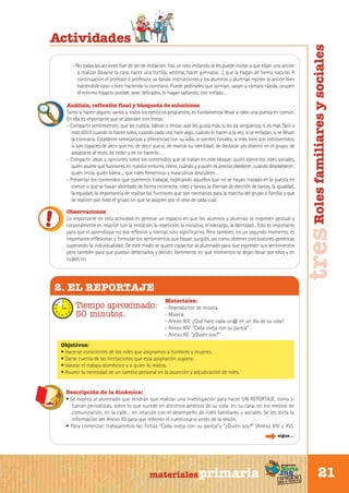 - No todas las acciones han de ser de imitación. Tras un rato imitando se les puede invitar a que elijan una acción
a realizar (lavarse la cara, hacer una tortilla, vestirse, hacer gimnasia…), que la hagan de forma natural. A
continuación el profesor o profesora va dando instrucciones y los alumnos y alumnas repiten la acción bien
haciéndole caso o bien haciendo lo contrario. Puede pedírseles que sonrían, vayan a cámara rápida, ocupen
el mínimo espacio posible, sean delicados, lo hagan saltando, con enfado…
Análisis, reflexión final y búsqueda de soluciones
Tanto si hacen alguno, varios o todos los ejercicios propuestos, es fundamental llevar a cabo una puesta en común.
En ella es importante que se aborden tres líneas:
- Compartir sentimientos: qué les cuesta: liderar o imitar, qué les gusta más, si les da vergüenza, si es más fácil o
más difícil cuando lo hacen solos, cuando cada uno hace algo, cuándo lo hacen a la vez, si se enfadan, si se llevan
la contraria. Establecer semejanzas y diferencias con su vida: si sienten timidez, si más bien son extrovertidos,
si son capaces de decir que no, de decir que sí, de marcar su identidad, de destacar y/o disentir en el grupo, de
adaptarse al resto, de ceder y de no hacerlo…
- Compartir ideas y opiniones sobre los contenidos que se tratan en este bloque: quién ejerce los roles sociales,
quién asume qué funciones en nuestro entorno, cómo, cuándo y a quién es preciso obedecer; cuándo desobedecer;
quién imita, quién lidera...; qué roles femeninos y masculinos descubren…
- Presentar los contenidos que queremos trabajar, explicando aquellos que no se hayan tratado en la puesta en
común o que se hayan abordado de forma incorrecta: roles y tareas, la libertad de elección de tareas, la igualdad,
la equidad, la importancia de realizar las funciones que son necesarias para la marcha del grupo o familia y que
se realicen por todo el grupo sin que se asignen por el sexo de cada cual.
Observaciones
Lo importante en esta actividad es generar un espacio en que los alumnos y alumnas se expresen gestual y
corporalmente en relación con la imitación, la repetición, la iniciativa, el liderazgo, la identidad... Esto es importante
para que el aprendizaje no sea reflexivo y mental, sino significativo. Pero también, en un segundo momento, es
importante reflexionar y formular los sentimientos que hayan surgido, así como obtener conclusiones genéricas
superando la individualidad. De este modo se quiere capacitar al alumnado para que expresen sus sentimientos
pero también para que puedan detectarlos y decidir, libremente, en qué momentos se dejan llevar por ellos y en
cuáles no.

tres Roles familiares y sociales

Actividades

2. EL REPORTAJE
Tiempo aproximado:
50 minutos.

Materiales:
- Reproductor de música.
- Música.
- Anexo XIII: ¿Qué hace cada un@ en un día de su vida?
- Anexo XIV: “Cada oveja con su pareja”
- Anexo XV: “¿Quién soy?”

Objetivos:
• Hacerse conscientes de los roles que asignamos a hombres y mujeres.
• Darse cuenta de las limitaciones que esta asignación supone.
• Valorar el trabajo doméstico y a quien lo realiza.
• Asumir la necesidad de un cambio personal en la asunción y adjudicación de roles.
Descripción de la dinámica:
• Se explica al alumnado que tendrán que realizar una investigación para hacer UN REPORTAJE, como si
fueran periodistas, sobre lo que sucede en distintos ámbitos de su vida: en su casa, en los medios de
comunicación, en la calle… en relación con el desempeño de roles familiares y sociales. Se les dicta la
información del Anexo XII para que rellenen el cuestionario antes de la sesión.
• Para comenzar, trabajaremos las fichas “Cada oveja con su pareja“y “¿Quién soy?” (Anexo XIV y XV).
sigue...

Sur

materiales primaria

programa

Norte

de
un viaje ta
ida y vuel

21

 