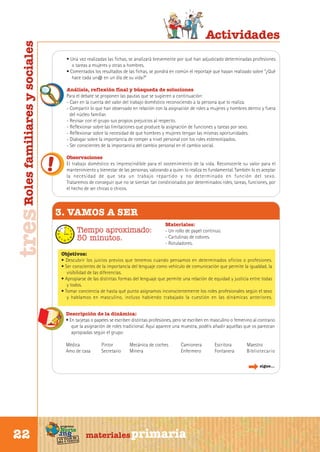 tres Roles familiares y sociales

Actividades
• Una vez realizadas las fichas, se analizará brevemente por qué han adjudicado determinadas profesiones
o tareas a mujeres y otras a hombres.
• Comentados los resultados de las fichas, se pondrá en común el reportaje que hayan realizado sobre “¿Qué
hace cada un@ en un día de su vida?”
Análisis, reflexión final y búsqueda de soluciones
Para el debate se proponen las pautas que se sugieren a continuación:
- Caer en la cuenta del valor del trabajo doméstico reconociendo a la persona que lo realiza.
- Compartir lo que han observado en relación con la asignación de roles a mujeres y hombres dentro y fuera
del núcleo familiar.
- Revisar con el grupo sus propios prejuicios al respecto.
- Reflexionar sobre las limitaciones que produce la asignación de funciones y tareas por sexo.
- Reflexionar sobre la necesidad de que hombres y mujeres tengan las mismas oportunidades.
- Dialogar sobre la importancia de romper a nivel personal con los roles estereotipados.
- Ser conscientes de la importancia del cambio personal en el cambio social.
Observaciones
El trabajo doméstico es imprescindible para el sostenimiento de la vida. Reconocerle su valor para el
mantenimiento y bienestar de las personas, valorando a quien lo realiza es fundamental. También lo es aceptar
la necesidad de que sea un trabajo repartido y no determinado en función del sexo.
Trataremos de conseguir que no se sientan tan condicionados por determinados roles, tareas, funciones, por
el hecho de ser chicas o chicos.

3. VAMOS A SER
Tiempo aproximado:
50 minutos.

Materiales:
- Un rollo de papel continuo.
- Cartulinas de colores.
- Rotuladores.

Objetivos:
• Descubrir los juicios previos que tenemos cuando pensamos en determinados oficios o profesiones.
• Ser conscientes de la importancia del lenguaje como vehículo de comunicación que permite la igualdad, la
visibilidad de las diferencias.
• Apropiarse de las distintas formas del lenguaje que permite una relación de equidad y justicia entre todas
y todos.
• Tomar conciencia de hasta qué punto asignamos inconscientemente los roles profesionales según el sexo
y hablamos en masculino, incluso habiendo trabajado la cuestión en las dinámicas anteriores.
Descripción de la dinámica:
• En tarjetas o papeles se escriben distintas profesiones, pero se escriben en masculino o femenino al contrario
que la asignación de roles tradicional. Aquí aparece una muestra, podéis añadir aquellas que os parezcan
apropiadas según el grupo:
Médica
Amo de casa

Pintor
Secretario

Mecánica de coches
Minera

Camionera
Enfermero

Escritora
Fontanera

Maestro
Bibliotecario
sigue...

Sur

22

programa

Norte

de
un viaje ta
ida y vuel

materiales primaria

 