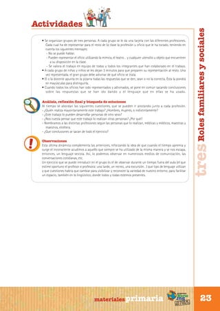 • Se organizan grupos de tres personas. A cada grupo se le da una tarjeta con las diferentes profesiones.
Cada cual ha de representar para el resto de la clase la profesión u oficio que le ha tocado, teniendo en
cuenta los siguientes mensajes:
- No se puede hablar.
- Pueden representar el oficio utilizando la mímica, el teatro… y cualquier utensilio u objeto que encuentren
a su disposición en la clase.
- Se valora el trabajo en equipo de todas y todos los integrantes que han colaborado en el trabajo.
• A cada grupo de niñas y niños se les dejan 3 minutos para que preparen su representación al resto. Una
vez representada, el gran grupo debe adivinar de qué oficio se trata.
• El o la docente apunta en la pizarra todas las respuestas que se den, sean o no la correcta. Ésta la pondrá
en mayúsculas para distinguirla.
• Cuando todos los oficios han sido representados y adivinados, se pone en común sacando conclusiones
sobre las respuestas que se han ido dando y el lenguaje que en ellas se ha usado.
Análisis, reflexión final y búsqueda de soluciones
Al tiempo se abordan las siguientes cuestiones, que se pueden ir anotando junto a cada profesión.
- ¿Quién realiza mayoritariamente este trabajo? ¿Hombres, mujeres, o indistintamente?
- ¿Este trabajo lo pueden desarrollar personas de otro sexo?
- ¿Nos cuesta pensar que este trabajo lo realizan otras personas? ¿Por qué?
- Nombramos a las distintas profesiones según las personas que lo realizan, médicas y médicos, maestras y
maestros, etcétera.
- ¿Que conclusiones se sacan de todo el ejercicio?
Observaciones
Esta última dinámica complementa las anteriores, reforzando la idea de que cuando el tiempo apremia y
surge el inconsciente acudimos a aquello que siempre se ha utilizado de la misma manera y se nos escapa,
entonces, un lenguaje sexista. Así, lo podemos observar en numerosos medios de comunicación, las
conversaciones cotidianas, etc.
Un ejercicio que se puede introducir en el grupo es el de observar durante un tiempo fuera del aula (el que
estime oportuno el profesor o profesora: una tarde, un recreo, una excursión…) que tipo de lenguaje utilizan
y que cuestiones habría que cambiar para visibilizar y reconocer la variedad de nuestro entorno; para facilitar
un espacio, también en lo lingüístico, donde todos y todas estemos presentes.

Sur

materiales primaria

programa

Norte

de
un viaje ta
ida y vuel

tres Roles familiares y sociales

Actividades

23

 