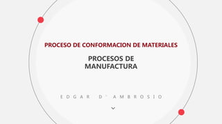 PROCESO DE CONFORMACION DE MATERIALES
PROCESOS DE
MANUFACTURA
E D G A R D ’ A M B R O S I O
 