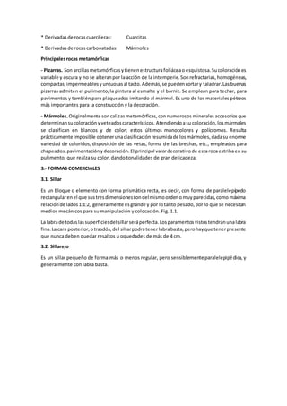 * Derivadas de rocas cuarcíferas: Cuarcitas 
* Derivadas de rocas carbonatadas: Mármoles 
Principales rocas metamórficas 
- Pizarras. Son arcillas metamórficas y tienen estructura foliácea o esquistosa. Su coloración es 
variable y oscura y no se alteran por la acción de la intemperie. Son refractarias, homogéneas, 
compactas, impermeables y untuosas al tacto. Además, se pueden cortar y taladrar. Las buenas 
pizarras admiten el pulimento, la pintura al esmalte y el barniz. Se emplean para techar, para 
pavimentos y también para plaqueados imitando al mármol. Es uno de los materiales pétreos 
más importantes para la construcción y la decoración. 
- Mármoles. Originalmente son calizas metamórficas, con numerosos minerales accesorios que 
determinan su coloración y veteados característicos. Atendiendo a su coloración, los mármoles 
se clasifican en blancos y de color; estos últimos monocolores y polícromos. Resulta 
prácticamente imposible obtener una clasificación resumida de los mármoles, dada su enorme 
variedad de coloridos, disposición de las vetas, forma de las brechas, etc., empleados para 
chapeados, pavimentación y decoración. El principal valor decorativo de esta roca estriba en su 
pulimento, que realza su color, dando tonalidades de gran delicadeza. 
3.- FORMAS COMERCIALES 
3.1. Sillar 
Es un bloque o elemento con forma prismática recta, es decir, con forma de paralelepípedo 
rectangular en el que sus tres dimensiones son del mismo orden o muy parecidas, como máxima 
relación de lados 1:1:2, generalmente es grande y por lo tanto pesado, por lo que se necesitan 
medios mecánicos para su manipulación y colocación. Fig. 1.1. 
La labra de todas las superficies del sillar será perfecta. Los paramentos vistos tendrán una labra 
fina. La cara posterior, o trasdós, del sillar podrá tener labra basta, pero hay que tener presente 
que nunca deben quedar resaltos u oquedades de más de 4 cm. 
3.2. Sillarejo 
Es un sillar pequeño de forma más o menos regular, pero sensiblemente paralelepipé dica, y 
generalmente con labra basta. 
 