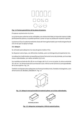 Fig. 1.3. Formas geométricas de las placas de pizarra. 
El espesor oscilará entre 4 y 6 mm. 
Las pizarras para cubiertas serán exfoliables, con relativa facilidad, en hojas del espesor citado, 
perfectamente planas y se podrán perforar y cortar sin que se produzcan escamas ni grietas. 
La pizarra se fija a la cubierta mediante clavos de hierro galvanizado o por medio de ganchos de 
zinc en los que se apoya la chapa. 
3.5. Adoquín 
Se utilizarán para adoquines las rocas de grano medio o fino. 
Se disponen varios tipos, con diferentes medidas, pero se distinguirán principalmente tres. 
Los adoquines tradicionales son aquellos que tienen forma de tronco de pirámide, con las aristas 
vivas o redondeadas, con radios variables (±1,5 cm). 
Sus medidas oscilarán de 18 a 20 cm en el largo y de 9 a 11 cm en el ancho. Su altura variará de 
14 a 16 cm. Las dimensiones de las aristas de la cara inferior serán 5/6 de las correspondientes 
de la cara superior. Fig. 1.4. 
También se disponen otros adoquines con forma prismática recta, llamados rectangulares, y con 
dimensiones de 20x10x6 y 20x10x8 cm. Fig. 1.5 
Fig. 1.4. Adoquín troncopiramidal de material pétreo con aristas redondeadas. 
Fig. 1.5. Adoquines rectangular y UNI de material pétreo. 
 