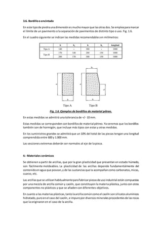 3.6. Bordillo o encintado 
En este tipo de piedra una dimensión es mucho mayor que las otras dos. Se emplea para marcar 
el límite de un pavimento o la separación de pavimentos de distinto tipo o uso. Fig. 1.6. 
En el cuadro siguiente se indican las medidas recomendables en milímetros: 
Fig. 1.6. Ejemplos de bordillos de material pétreo. 
En estas medidas se admitirá una tolerancia de +/- 10 mm. 
Estas medidas se corresponden con bordillos de material pétreo. Ya veremos que los bordillos 
también son de hormigón, que incluye más tipos con estas y otras medidas. 
En los suministros grandes se admitirá que un 10% del total de las piezas tengan una longitud 
comprendida entre 600 y 1.000 mm. 
Las secciones extremas deberán ser normales al eje de la pieza. 
4.- Materiales cerámicos 
Se obtienen a partir de arcillas, que por la gran plasticidad que presentan en estado húmedo, 
son fácilmente moldeables. La plasticidad de las arcillas depende fundamentalmente del 
contenido en agua que posean, y de las sustancias que la acompañan como carbonatos, micas, 
cuarzo, etc. 
Las arcillas que se utilizan habitualmente para fabricar piezas de uso industrial están compuestas 
por una mezcla de arcilla común y caolín, que constituyen la materia plástica, junto con otros 
componentes no plásticos y que se añaden con diferentes objetivos. 
En cuanto a las materias plásticas, tanto la arcilla común como el caolín son silicatos alumínicos 
hidratado, puro en el caso del caolín, e impuro por diversos minerales procedentes de las rocas 
que la originaron en el caso de la arcilla. 
 