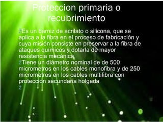 Proteccion primaria o recubrimiento ž Es un barniz de acrilato o silicona, que se aplica a la fibra en el proceso de fabricación y cuya misión consiste en preservar a la fibra de ataques químicos y dotarla de mayor resistencia mecánica. ž Tiene un diámetro nominal de de 500 micrometros en los cables monofibra y de 250 micrometros en los cables multifibra con protección secundaria holgada ž   