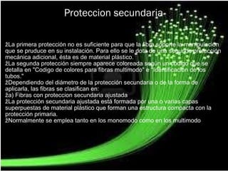 Proteccion secundaria ž La primera protección no es suficiente para que la fibra soporte la manipulación que se pruduce en su instalación. Para ello se le dota de una segunda protección mecánica adicional, ésta es de material plástico. ž La segunda protección siempre aparece coloreada según un código que se detalla en "Codigo de colores para fibras multimodo" e "Identificación de los tubos." ž Dependiendo del diámetro de la protección secundaria o de la forma de aplicarla, las fibras se clasifican en: ž a) Fibras con proteccion secundaria ajustada  ž La protección secundaria ajustada está formada por una o varias capas superpuestas de material plástico que forman una estructura compacta con la protección primaria. ž Normalmente se emplea tanto en los monomodo como en los multimodo   