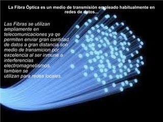La Fibra Óptica es un medio de transmisión empleado habitualmente en redes de datos... Las Fibras se utilizan  ampliamente en  telecomunicaciones ya qe  permiten enviar gran cantidad  de datos a gran distancia son   medio de transmicion por  excelencia  al ser inmune a interferencias  electromagnetismos , tambien se  utilizan para redes locales. 