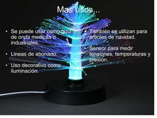Mas usos... Se puede usar como guía de onda medicas o industriales. Lineas de abonado. Uso decorativo como iluminación. También se utilizan para árboles de navidad. Sensor para medir tensiones, temperaturas y presión. 
