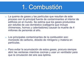  La quema de gases y las partículas que resultan de este
proceso son la principal fuente de contaminantes al interior de
edificios en el mundo. Se estima que los gases producidos
por estufas de uso doméstico (categoría que incluye
chimeneas, hornos y calentadores) causan la muerte de 4
millones de personas al año.
 Los principales contaminantes de la combustión son:
monóxido de carbono, dióxido de nitrógeno y materia en
partículas.
 Para evitar la acumulación de estos gases, procura siempre
abrir las ventanas mientras cocinas y usar un ventilador para
que la circulación del aire sea óptima.
 