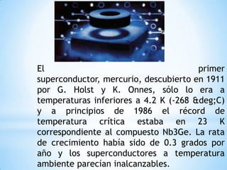 El                                     primer
superconductor, mercurio, descubierto en 1911
por G. Holst y K. Onnes, sólo lo era a
temperaturas inferiores a 4.2 K (-268 &deg;C)
y a principios de 1986 el récord de
temperatura crítica estaba en 23 K
correspondiente al compuesto Nb3Ge. La rata
de crecimiento había sido de 0.3 grados por
año y los superconductores a temperatura
ambiente parecían inalcanzables.
 