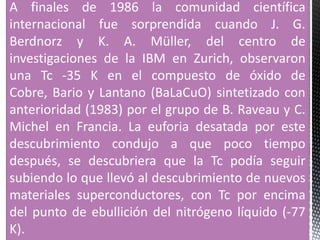 A finales de 1986 la comunidad científica
internacional fue sorprendida cuando J. G.
Berdnorz y K. A. Müller, del centro de
investigaciones de la IBM en Zurich, observaron
una Tc -35 K en el compuesto de óxido de
Cobre, Bario y Lantano (BaLaCuO) sintetizado con
anterioridad (1983) por el grupo de B. Raveau y C.
Michel en Francia. La euforia desatada por este
descubrimiento condujo a que poco tiempo
después, se descubriera que la Tc podía seguir
subiendo lo que llevó al descubrimiento de nuevos
materiales superconductores, con Tc por encima
del punto de ebullición del nitrógeno líquido (-77
K).
 
