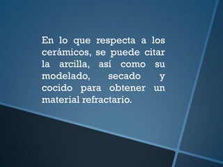 En lo que respecta a los
cerámicos, se puede citar
la arcilla, así como su
modelado,      secado   y
cocido para obtener un
material refractario.
 