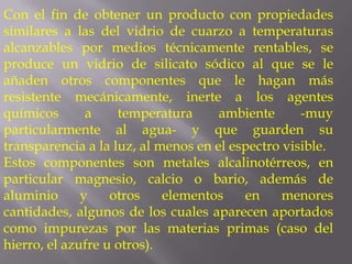 Con el fin de obtener un producto con propiedades
similares a las del vidrio de cuarzo a temperaturas
alcanzables por medios técnicamente rentables, se
produce un vidrio de silicato sódico al que se le
añaden otros componentes que le hagan más
resistente mecánicamente, inerte a los agentes
químicos       a    temperatura      ambiente      -muy
particularmente al agua- y que guarden su
transparencia a la luz, al menos en el espectro visible.
Estos componentes son metales alcalinotérreos, en
particular magnesio, calcio o bario, además de
aluminio      y    otros    elementos    en     menores
cantidades, algunos de los cuales aparecen aportados
como impurezas por las materias primas (caso del
hierro, el azufre u otros).
 