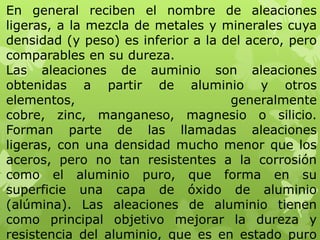 En general reciben el nombre de aleaciones
ligeras, a la mezcla de metales y minerales cuya
densidad (y peso) es inferior a la del acero, pero
comparables en su dureza.
Las aleaciones de auminio son aleaciones
obtenidas a partir de aluminio y otros
elementos,                          generalmente
cobre, zinc, manganeso, magnesio o silicio.
Forman parte de las llamadas aleaciones
ligeras, con una densidad mucho menor que los
aceros, pero no tan resistentes a la corrosión
como el aluminio puro, que forma en su
superficie una capa de óxido de aluminio
(alúmina). Las aleaciones de aluminio tienen
como principal objetivo mejorar la dureza y
resistencia del aluminio, que es en estado puro
 