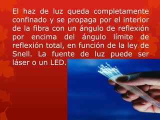 El haz de luz queda completamente
confinado y se propaga por el interior
de la fibra con un ángulo de reflexión
por encima del ángulo límite de
reflexión total, en función de la ley de
Snell. La fuente de luz puede ser
láser o un LED.
 