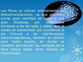 Las fibras se utilizan ampliamente en
telecomunicaciones, ya que permiten
enviar gran cantidad de datos a una
gran    distancia,   con    velocidades
similares a las de radio o cable. Son el
medio de transmisión por excelencia al
ser inmune a las interferencias
electromagnéticas, también se utilizan
para redes locales, en donde se
necesite aprovechar las ventajas de la
fibra óptica sobre otros medios de
transmisión.
 