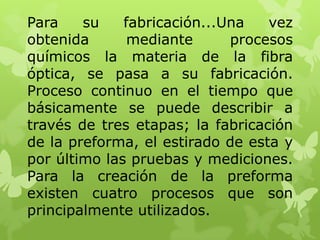 Para    su    fabricación...Una   vez
obtenida       mediante      procesos
químicos la materia de la fibra
óptica, se pasa a su fabricación.
Proceso continuo en el tiempo que
básicamente se puede describir a
través de tres etapas; la fabricación
de la preforma, el estirado de esta y
por último las pruebas y mediciones.
Para la creación de la preforma
existen cuatro procesos que son
principalmente utilizados.
 