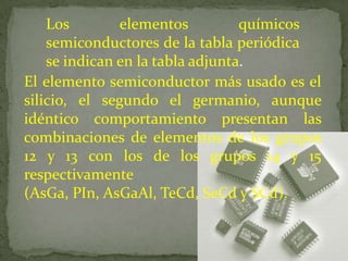 Los        elementos          químicos
    semiconductores de la tabla periódica
    se indican en la tabla adjunta.
El elemento semiconductor más usado es el
silicio, el segundo el germanio, aunque
idéntico comportamiento presentan las
combinaciones de elementos de los grupos
12 y 13 con los de los grupos 14 y 15
respectivamente
(AsGa, PIn, AsGaAl, TeCd, SeCd y SCd).
 