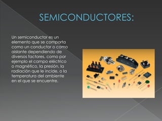 Un semiconductor es un
elemento que se comporta
como un conductor o como
aislante dependiendo de
diversos factores, como por
ejemplo el campo eléctrico
o magnético, la presión, la
radiación que le incide, o la
temperatura del ambiente
en el que se encuentre.
 