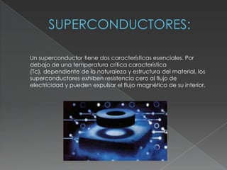 Un superconductor tiene dos características esenciales. Por
debajo de una temperatura crítica característica
(Tc), dependiente de la naturaleza y estructura del material, los
superconductores exhiben resistencia cero al flujo de
electricidad y pueden expulsar el flujo magnético de su interior.
 