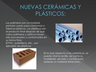 Los polímeros son un material
primario usado para conformar o
fabricar plásticos. Los plásticos son
el producto final después de que
varios polímeros y aditivos hayan
sido procesados y conformados en
su forma final.
El PVC, polietileno, etc., son
ejemplos de plásticos.


                                  En lo que respecta a los cerámicos, se
                                  puede citar la arcilla, así como su
                                  modelado, secado y cocido para
                                  obtener un material refractario.
 