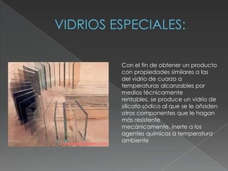 Con el fin de obtener un producto
con propiedades similares a las
del vidrio de cuarzo a
temperaturas alcanzables por
medios técnicamente
rentables, se produce un vidrio de
silicato sódico al que se le añaden
otros componentes que le hagan
más resistente
mecánicamente, inerte a los
agentes químicos a temperatura
ambiente
 