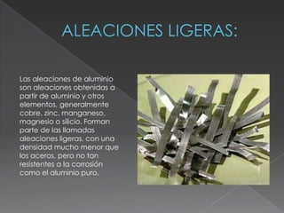 Las aleaciones de aluminio
son aleaciones obtenidas a
partir de aluminio y otros
elementos, generalmente
cobre, zinc, manganeso,
magnesio o silicio. Forman
parte de las llamadas
aleaciones ligeras, con una
densidad mucho menor que
los aceros, pero no tan
resistentes a la corrosión
como el aluminio puro.
 