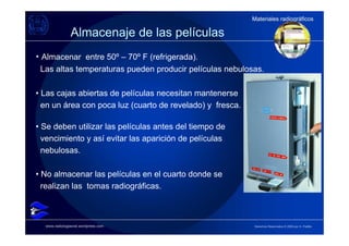 Materiales radiográficos
                                                           Materiales radiográficos

               Almacenaje de las películas
• Almacenar entre 50º – 70º F (refrigerada).
 Las altas temperaturas pueden producir películas nebulosas.

• Las cajas abiertas de películas necesitan mantenerse
  en un área con poca luz (cuarto de revelado) y fresca.

• Se deben utilizar las películas antes del tiempo de
  vencimiento y así evitar las aparición de películas
  nebulosas.

• No almacenar las películas en el cuarto donde se
  realizan las tomas radiográficas.



  www.radiologiaoral.wordpress.com                         Derechos Reservados © 2009 por A. Padilla
 