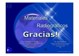 Materiales
                  Radiográficos

       Prof. Alejandro R. Padilla                                   Dr. Axel Ruprecht
Profesor en la cátedra de Radiología Oral y Maxilo-Facial
Profesor en la cátedra de Radiología Oral y Maxilo-Facial   Profesor y Jefe Radiología Oral y Maxilofacial
                Facultad de Odontología
                Facultad de Odontología                       Profesor de Anatomía y Biología Celular
               Universidad de Los Andes
               Universidad de Los Andes                                 Universidad de Iowa
                   Mérida-Venezuela
                   Mérida-Venezuela                                             USA



                                                                            Derechos Reservados © 2009 por A. Padilla
 