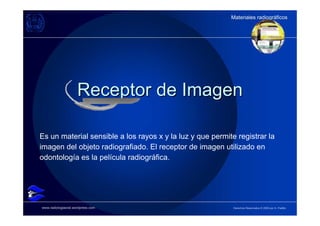 Materiales radiográficos
                                                           Materiales radiográficos




                     Receptor de Imagen

Es un material sensible a los rayos x y la luz y que permite registrar la
imagen del objeto radiografiado. El receptor de imagen utilizado en
odontología es la película radiográfica.




www.radiologiaoral.wordpress.com                            Derechos Reservados © 2009 por A. Padilla
 