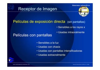Materiales radiográficos
                                                                  Materiales radiográficos

          Receptor de Imagen

Películas de exposición directa                               (sin pantallas)
                                                     • Sensibles a los rayos x
                                                     • Usadas intraoralmente
Películas con pantallas
                                   • Sensibles a la luz
                                   • Usadas con chasis
                                   • Usadas con pantallas intensificadoras
                                   • Usadas extraoralmente


www.radiologiaoral.wordpress.com                                   Derechos Reservados © 2009 por A. Padilla
 