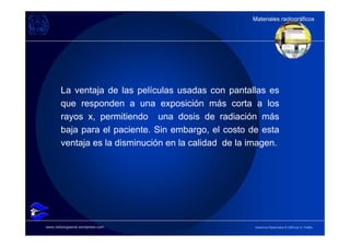 Materiales radiográficos
                                                      Materiales radiográficos




        La ventaja de las películas usadas con pantallas es
        que responden a una exposición más corta a los
        rayos x, permitiendo una dosis de radiación más
        baja para el paciente. Sin embargo, el costo de esta
        ventaja es la disminución en la calidad de la imagen.




www.radiologiaoral.wordpress.com                       Derechos Reservados © 2009 por A. Padilla
 