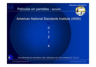 Materiales radiográficos
                                                                 Materiales radiográficos

         Películas sin pantallas - tamaño


        American National Standards Institute (ANSI)
                            00
                             0
                             1
                             2
                             3
                             4


           Actualmente los tamaños más utilizados son los números 0,1,2 y 4.
www.radiologiaoral.wordpress.com                                  Derechos Reservados © 2009 por A. Padilla
 
