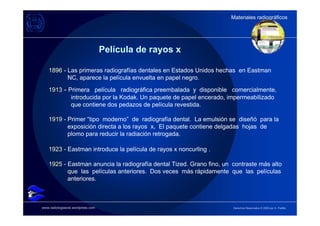 Materiales radiográficos
                                                                      Materiales radiográficos




                                   Película de rayos x

    1896 - Las primeras radiografías dentales en Estados Unidos hechas en Eastman
           NC, aparece la película envuelta en papel negro.
    1913 - Primera película radiográfica preembalada y disponible comercialmente,
            introducida por la Kodak. Un paquete de papel encerado, impermeabilizado
            que contiene dos pedazos de película revestida.

    1919 - Primer “tipo moderno” de radiografía dental. La emulsión se diseñó para la
           exposición directa a los rayos x. El paquete contiene delgadas hojas de
           plomo para reducir la radiación retrogada.

    1923 - Eastman introduce la película de rayos x noncurling .

    1925 - Eastman anuncia la radiografía dental Tized. Grano fino, un contraste más alto
           que las películas anteriores. Dos veces más rápidamente que las películas
           anteriores.



www.radiologiaoral.wordpress.com                                       Derechos Reservados © 2009 por A. Padilla
 