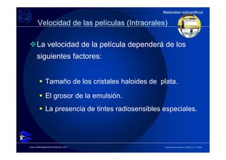 Materiales radiográficos
                                                   Materiales radiográficos

      Velocidad de las películas (Intraorales)

      La velocidad de la película dependerá de los
      siguientes factores:


             Tamaño de los cristales haloides de plata.

             El grosor de la emulsión.
             La presencia de tintes radiosensibles especiales.




www.radiologiaoral.wordpress.com                   Derechos Reservados © 2009 por A. Padilla
 