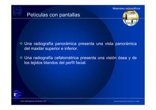 Materiales radiográficos
                                                  Materiales radiográficos

        Películas con pantallas




    Una radiografía panorámica presenta una vista panorámica
    del maxilar superior e inferior.

    Una radiografía cefalométrica presenta una visión ósea y de
    los tejidos blandos del perfíl facial.




www.radiologiaoral.wordpress.com                  Derechos Reservados © 2009 por A. Padilla
 