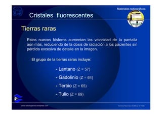 Materiales radiográficos
                                                          Materiales radiográficos

         Cristales fluorescentes

Tierras raras
      Estos nuevos fósforos aumentan las velocidad de la pantalla
      aún más, reduciendo de la dosis de radiación a los pacientes sin
      pérdida excesiva de detalle en la imagen.

            El grupo de la tierras raras incluye:

                                   - Lantano (Z = 57)
                                   - Gadolinio (Z = 64)
                                   - Terbio (Z = 65)
                                   - Tulio (Z = 69)

www.radiologiaoral.wordpress.com                          Derechos Reservados © 2009 por A. Padilla
 