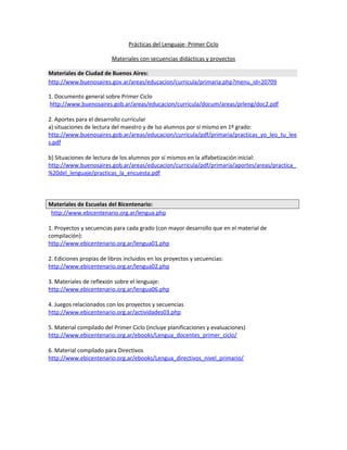 Prácticas del Lenguaje- Primer Ciclo 
Materiales con secuencias didácticas y proyectos 
Materiales de Ciudad de Buenos Aires: 
http://www.buenosaires.gov.ar/areas/educacion/curricula/primaria.php?menu_id=20709 
1. Documento general sobre Primer Ciclo 
http://www.buenosaires.gob.ar/areas/educacion/curricula/docum/areas/prleng/doc2.pdf 
2. Aportes para el desarrollo curricular 
a) situaciones de lectura del maestro y de lso alumnos por sí mismo en 1º grado: 
http://www.buenosaires.gob.ar/areas/educacion/curricula/pdf/primaria/practicas_yo_leo_tu_lee 
s.pdf 
b) Situaciones de lectura de los alumnos por sí mismos en la alfabetización inicial: 
http://www.buenosaires.gob.ar/areas/educacion/curricula/pdf/primaria/aportes/areas/practica_ 
%20del_lenguaje/practicas_la_encuesta.pdf 
Materiales de Escuelas del Bicentenario: 
http://www.ebicentenario.org.ar/lengua.php 
1. Proyectos y secuencias para cada grado (con mayor desarrollo que en el material de 
compilación): 
http://www.ebicentenario.org.ar/lengua01.php 
2. Ediciones propias de libros incluidos en los proyectos y secuencias: 
http://www.ebicentenario.org.ar/lengua02.php 
3. Materiales de reflexión sobre el lenguaje: 
http://www.ebicentenario.org.ar/lengua06.php 
4. Juegos relacionados con los proyectos y secuencias 
http://www.ebicentenario.org.ar/actividades03.php 
5. Material compilado del Primer Ciclo (incluye planificaciones y evaluaciones) 
http://www.ebicentenario.org.ar/ebooks/Lengua_docentes_primer_ciclo/ 
6. Material compilado para Directivos 
http://www.ebicentenario.org.ar/ebooks/Lengua_directivos_nivel_primario/ 
 