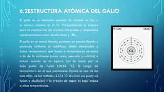 6.2ESTRUCTURA ATÓMICA DEL GALIO
El galio es un elemento químico. Su símbolo es Ga y
su número atómico es el 31. Principalmente se emplea
para la construcción de circuitos integrados y dispositivos
optoelectrónicos como diodos láser y LED.
El galio es un metal blando, grisáceo en estado líquido y
plateado brillante al solidificar, sólido deleznable a
bajas temperaturas que funde a temperaturas cercanas
a la de la ambiente (como cesio, mercurio y rubidio) e
incluso cuando se lo agarra con la mano por su
bajo punto de fusión (28,56 °C). El rango de
temperatura en el que permanece líquido es uno de los
más altos de los metales (2174 °C separan sus punto de
fusión y ebullición) y la presión de vapor es baja incluso
a altas temperaturas.
7
 