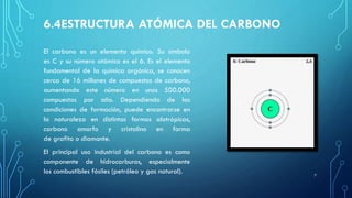 6.4ESTRUCTURA ATÓMICA DEL CARBONO
El carbono es un elemento químico. Su símbolo
es C y su número atómico es el 6. Es el elemento
fundamental de la química orgánica, se conocen
cerca de 16 millones de compuestos de carbono,
aumentando este número en unos 500.000
compuestos por año. Dependiendo de las
condiciones de formación, puede encontrarse en
la naturaleza en distintas formas alotrópicas,
carbono amorfo y cristalino en forma
de grafito o diamante.
El principal uso industrial del carbono es como
componente de hidrocarburos, especialmente
los combustibles fósiles (petróleo y gas natural). 7
 