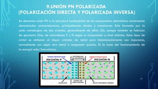 9.UNIÓN PN POLARIZADA
(POLARIZACIÓN DIRECTA Y POLARIZADA INVERSA)
Se denomina unión PN a la estructura fundamental de los componentes electrónicos comúnmente
denominados semiconductores, principalmente diodos y transistores. Está formada por la
unión metalúrgica de dos cristales, generalmente de silicio (Si), aunque también se fabrican
de germanio (Ge), de naturalezas P y N según su composición a nivel atómico. Estos tipos de
cristal se obtienen al dopar cristales de metal puro intencionadamente con impurezas,
normalmente con algún otro metal o compuesto químico. Es la base del funcionamiento de
la energía solar fotovoltaica.
10
 