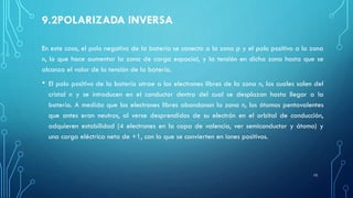 9.2POLARIZADA INVERSA
En este caso, el polo negativo de la batería se conecta a la zona p y el polo positivo a la zona
n, lo que hace aumentar la zona de carga espacial, y la tensión en dicha zona hasta que se
alcanza el valor de la tensión de la batería.
• El polo positivo de la batería atrae a los electrones libres de la zona n, los cuales salen del
cristal n y se introducen en el conductor dentro del cual se desplazan hasta llegar a la
batería. A medida que los electrones libres abandonan la zona n, los átomos pentavalentes
que antes eran neutros, al verse desprendidos de su electrón en el orbital de conducción,
adquieren estabilidad (4 electrones en la capa de valencia, ver semiconductor y átomo) y
una carga eléctrica neta de +1, con lo que se convierten en iones positivos.
10
 