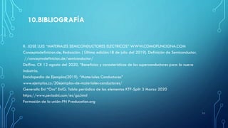 10.BIBLIOGRAFÍA
R. JOSE LUIS “MATERIALES SEMICONDUCTORES ELECTRICOS” WWW.COMOFUNCIONA.COM
Conceptodefinicion.de, Redacción. ( Última edición:18 de julio del 2019). Definición de Semiconductor.
//conceptodefinicion.de/semiconductor/
Delfino. CR 12 agosto del 2020. “Beneficios y carasteristicas de los superconductores para la nueva
industria.
Enciclopedia de Ejemplos(2019). “Materiales Conductores”
www.ejemplos.co/20ejemplos-de-materiales-conductores/
Generalic Eni “Oro” EniG. Tabla periódica de los elementos KTF-Split 3 Marzo 2020
https://www.periodni.com/es/ga.html
Formación de la unión-PN Pveducation.org
11
 