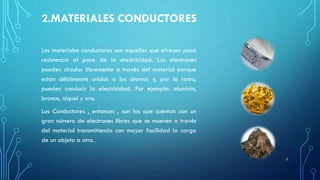 2.MATERIALES CONDUCTORES
Los materiales conductores son aquellos que ofrecen poca
resistencia al paso de la electricidad. Los electrones
pueden circular libremente a través del material porque
están débilmente unidos a los átomos y, por lo tanto,
pueden conducir la electricidad. Por ejemplo: aluminio,
bronce, níquel y oro.
Los Conductores , entonces , son los que cuentan con un
gran número de electrones libres que se mueven a través
del material transmitiendo con mayor facilidad la carga
de un objeto a otro.
3
 
