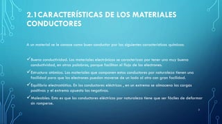 2.1CARACTERÍSTICAS DE LOS MATERIALES
CONDUCTORES
A un material se le conoce como buen conductor por las siguientes características químicas:
Buena conductividad. Los materiales electrónicos se caracterizan por tener una muy buena
conductividad, en otras palabras, porque facilitan el flujo de los electrones.
Estructura atómica. Los materiales que componen estos conductores por naturaleza tienen una
facilidad para que los electrones puedan moverse de un lado al otro con gran facilidad.
Equilibrio electrostático. En los conductores eléctricos , en un extremo se almacena las cargas
positivas y el extremo opuesto las negativas.
Maleables. Esto es que los conductores eléctricos por naturaleza tiene que ser fáciles de deformar
sin romperse.
3
 