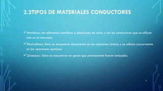 2.2TIPOS DE MATERIALES CONDUCTORES
Metálicos: son elementos metálicos o aleaciones de estos y son los conductores que se utilizan
más en el mercado.
Electrolíticos: Estos se encuentran únicamente en las soluciones iónicas y se utilizan mayormente
en las reacciones químicas.
Gaseosos : Estos se encuentran en gases que previamente fueron ionizados.
3
 