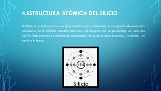 4.ESTRUCTURA ATÓMICA DEL SILICIO
El Silicio es un elemento con una gran cantidad de aplicaciones. Es el segundo elemento más
abundante en la corteza terrestre (después del oxígeno) con un porcentaje de peso del
25.7%. Está presente en multitud de materiales , tan diversos como la arena , la arcilla , el
vidrio o el hueso.
5
 