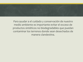 Para ayudar a el cuidado y conservación de nuestro
medio ambiente es importante evitar el exceso de
productos sintéticos no biodegradables que puedan
contaminar los terrenos donde sean desechados de
manera clandestina.
 